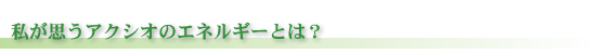 私が思うアクシオのエネルギーとは？