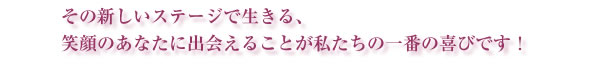 その新しいステージで生きる、笑顔のあなたに出会えることが私たちの一番の喜びです！