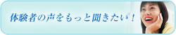 体験者の声をもっと聞きたい！