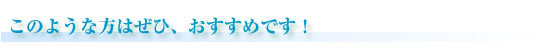 このような方にはぜひ、おすすめです！