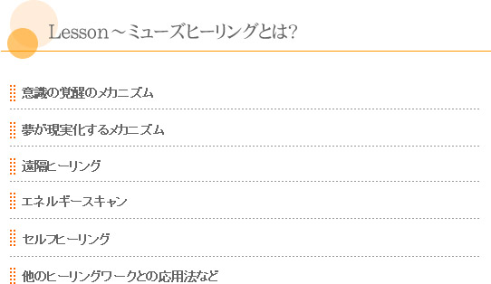 「Lesson～ミューズヒーリングとは？」*意識の覚醒のメカニズム。*夢が現実化するメカニズム。*遠隔ヒーリング。*エネルギースキャン。*セルフヒーリング。*他のヒーリングワークとの応用法など。
